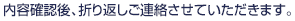 内容確認後、折り返しご連絡させていただきます。