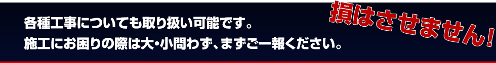 各種工事についても取り扱い可能です。施工にお困りの際は大・小問わず、まずご一報ください。損はさせません！