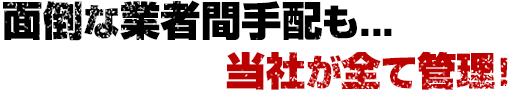 面倒な業者間手配も当社がすべて管理