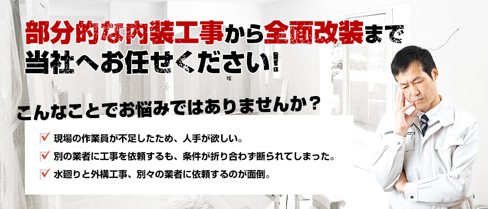 部分的な内装工事から全面改装まで当社へお任せください！　こんなことでお悩みではありませんか？　・現場の作業員が不足したため、人手が欲しい。　・別の業者に依頼するも、条件が折り合わず断られてしまった。　・水廻りと外構工事、別々の業者に依頼するのが面倒。